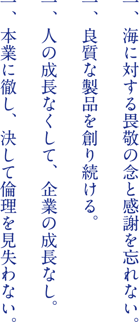 一、海に対する畏敬の念と感謝を忘れない。 一、良質な製品を創り続ける。 一、人の成長なくして、企業の成長なし。 一、本業に徹し、決して倫理を見失わない。