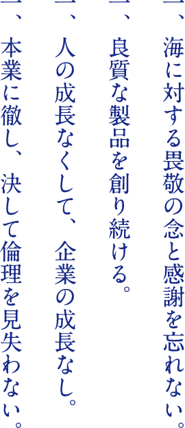 一、海に対する畏敬の念と感謝を忘れない。 一、良質な製品を創り続ける。 一、人の成長なくして、企業の成長なし。 一、本業に徹し、決して倫理を見失わない。